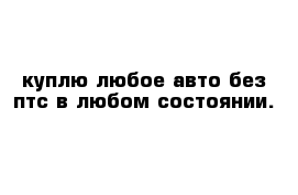 куплю любое авто без птс в любом состоянии.